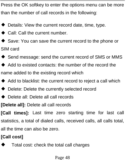   Page 48  Press the OK softkey to enter the options menu can be more than the number of call records in the following: ◆  Details: View the current record date, time, type. ◆  Call: Call the current number. ◆  Save: You can save the current record to the phone or SIM card ◆  Send message: send the current record of SMS or MMS ◆  Add to existed contacts: the number of the record the name added to the existing record which ◆  Add to blacklist: the current record to reject a call which ◆  Delete: Delete the currently selected record ◆  Delete all: Delete all call records [Delete all]: Delete all call records [Call times]: Last time zero starting time for last call statistics, a total of dialed calls, received calls, all calls total, all the time can also be zero. [Call cost]   Total cost: check the total call charges 