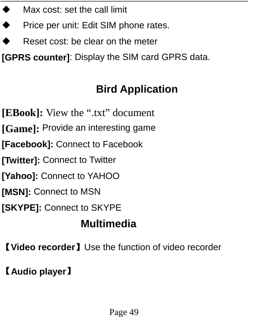   Page 49    Max cost: set the call limit   Price per unit: Edit SIM phone rates.   Reset cost: be clear on the meter [GPRS counter]: Display the SIM card GPRS data.  Bird Application [EBook]: View the “.txt” document   [Game]: Provide an interesting game [Facebook]: Connect to Facebook [Twitter]: Connect to Twitter [Yahoo]: Connect to YAHOO [MSN]: Connect to MSN [SKYPE]: Connect to SKYPE Multimedia 【Video recorder】Use the function of video recorder 【Audio player】 