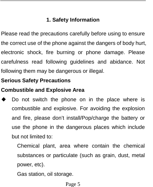   Page 5   1. Safety Information Please read the precautions carefully before using to ensure the correct use of the phone against the dangers of body hurt, electronic shock, fire burning or phone damage. Please carefulness read following guidelines and abidance. Not following them may be dangerous or illegal. Serious Safety Precautions Combustible and Explosive Area ◆ Do not switch the phone on in the place where is combustible and explosive. For avoiding the explosion and fire, please don’t install/Pop/charge the battery or use the phone in the dangerous places which include but not limited to: Chemical plant, area where contain the chemical substances or particulate (such as grain, dust, metal power, etc). Gas station, oil storage.   