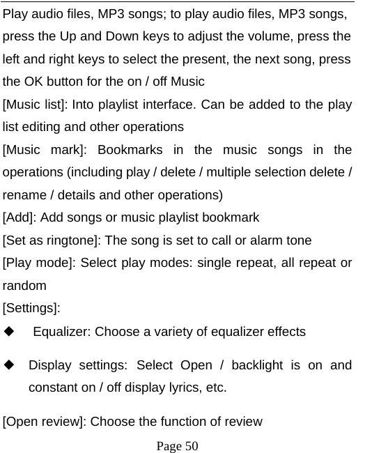   Page 50  Play audio files, MP3 songs; to play audio files, MP3 songs, press the Up and Down keys to adjust the volume, press the left and right keys to select the present, the next song, press the OK button for the on / off Music [Music list]: Into playlist interface. Can be added to the play list editing and other operations [Music mark]: Bookmarks in the music songs in the operations (including play / delete / multiple selection delete / rename / details and other operations) [Add]: Add songs or music playlist bookmark [Set as ringtone]: The song is set to call or alarm tone [Play mode]: Select play modes: single repeat, all repeat or random [Settings]: ◆ Equalizer: Choose a variety of equalizer effects ◆ Display settings: Select Open / backlight is on and constant on / off display lyrics, etc. [Open review]: Choose the function of review 