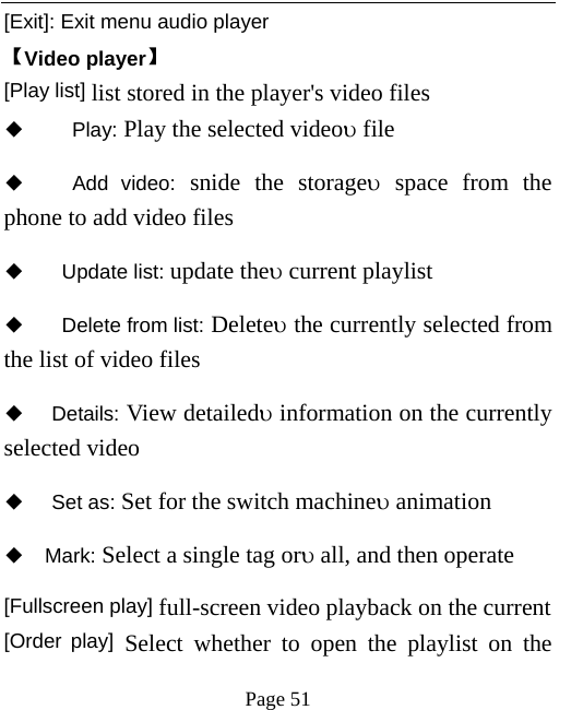   Page 51  [Exit]: Exit menu audio player 【Video player】 [Play list] list stored in the player&apos;s video files ◆   Play: Play the selected videoυ file ◆   Add video: snide the storageυ space from the phone to add video files   ◆  Update list: update theυ current playlist ◆   Delete from list: Deleteυ the currently selected from the list of video files   ◆ Details: View detailedυ information on the currently selected video   ◆ Set as: Set for the switch machineυ animation ◆ Mark: Select a single tag orυ all, and then operate [Fullscreen play] full-screen video playback on the current [Order play] Select whether to open the playlist on the 