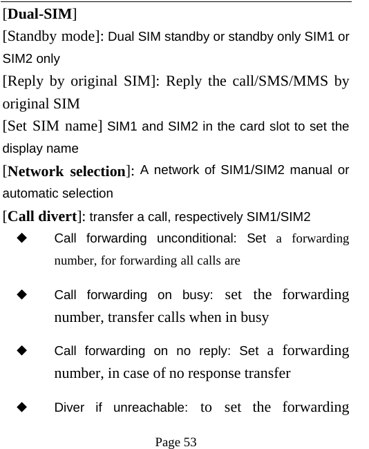   Page 53  [Dual-SIM] [Standby mode]: Dual SIM standby or standby only SIM1 or SIM2 only [Reply by original SIM]: Reply the call/SMS/MMS by original SIM [Set SIM name] SIM1 and SIM2 in the card slot to set the display name [Network selection]: A network of SIM1/SIM2 manual or automatic selection [Call divert]: transfer a call, respectively SIM1/SIM2 ◆ Call forwarding unconditional: Set a forwarding number, for forwarding all calls are ◆ Call forwarding on busy: set the forwarding number, transfer calls when in busy ◆ Call forwarding on no reply: Set a forwarding number, in case of no response transfer ◆ Diver if unreachable: to set the forwarding 