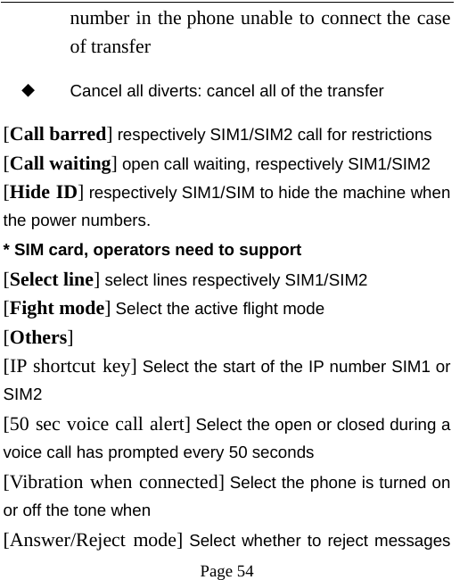   Page 54  number in the phone unable to connect the case of transfer ◆ Cancel all diverts: cancel all of the transfer [Call barred] respectively SIM1/SIM2 call for restrictions [Call waiting] open call waiting, respectively SIM1/SIM2 [Hide ID] respectively SIM1/SIM to hide the machine when the power numbers.   * SIM card, operators need to support [Select line] select lines respectively SIM1/SIM2 [Fight mode] Select the active flight mode [Others] [IP shortcut key] Select the start of the IP number SIM1 or SIM2 [50 sec voice call alert] Select the open or closed during a voice call has prompted every 50 seconds [Vibration when connected] Select the phone is turned on or off the tone when [Answer/Reject mode] Select whether to reject messages 