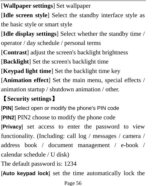   Page 56  [Wallpaper settings] Set wallpaper [Idle screen style] Select the standby interface style as the basic style or smart style [Idle display settings] Select whether the standby time / operator / day schedule / personal terms [Contrast] adjust the screen&apos;s backlight brightness [Backlight] Set the screen&apos;s backlight time [Keypad light time] Set the backlight time key [Animation effect] Set the main menu, special effects / animation startup / shutdown animation / other. 【Security settings】 [PIN] Select open or modify the phone&apos;s PIN code [PIN2] PIN2 choose to modify the phone code [Privacy] set access to enter the password to view functionality. (Including: call log / messages / camera / address book / document management / e-book / calendar schedule / U disk)   The default password is: 1234   [Auto keypad lock] set the time automatically lock the 