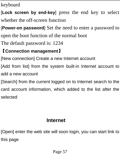   Page 57  keyboard   [Lock screen by end-key] press the end key to select whether the off-screen function   [Power-on password] Set the need to enter a password to open the boot function of the normal boot   The default password is: 1234   【Connection management】 [New connection] Create a new Internet account [Add from list] from the system built-in Internet account to add a new account [Search] from the current logged on to Internet search to the card account information, which added to the list after the selected   Internet [Open] enter the web site will soon login, you can start link to this page 