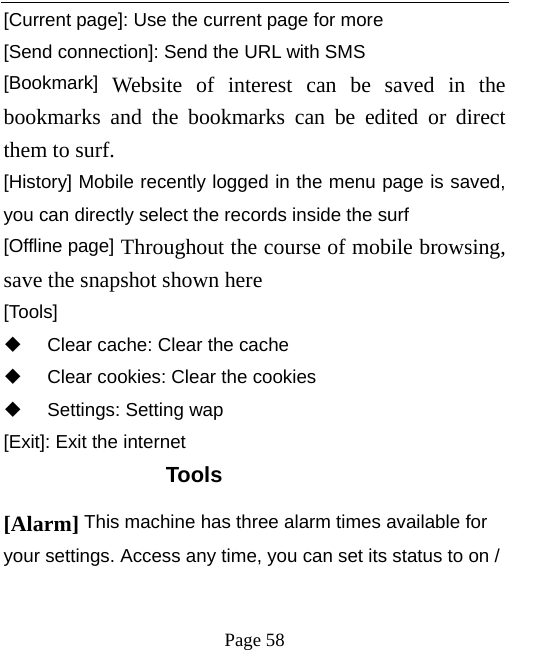   Page 58  [Current page]: Use the current page for more [Send connection]: Send the URL with SMS [Bookmark] Website of interest can be saved in the bookmarks and the bookmarks can be edited or direct them to surf.  [History] Mobile recently logged in the menu page is saved, you can directly select the records inside the surf [Offline page] Throughout the course of mobile browsing, save the snapshot shown here [Tools]   Clear cache: Clear the cache     Clear cookies: Clear the cookies  Settings: Setting wap [Exit]: Exit the internet Tools [Alarm] This machine has three alarm times available for your settings. Access any time, you can set its status to on / 