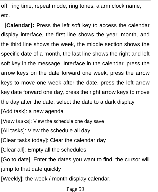   Page 59  off, ring time, repeat mode, ring tones, alarm clock name, etc.  [Calendar]: Press the left soft key to access the calendar display interface, the first line shows the year, month, and the third line shows the week, the middle section shows the specific date of a month, the last line shows the right and left soft key in the message. Interface in the calendar, press the arrow keys on the date forward one week, press the arrow keys to move one week after the date, press the left arrow key date forward one day, press the right arrow keys to move the day after the date, select the date to a dark display [Add task]: a new agenda [View tasks]: View the schedule one day save [All tasks]: View the schedule all day [Clear tasks today]: Clear the calendar day [Clear all]: Empty all the schedules [Go to date]: Enter the dates you want to find, the cursor will jump to that date quickly [Weekly]: the week / month display calendar. 