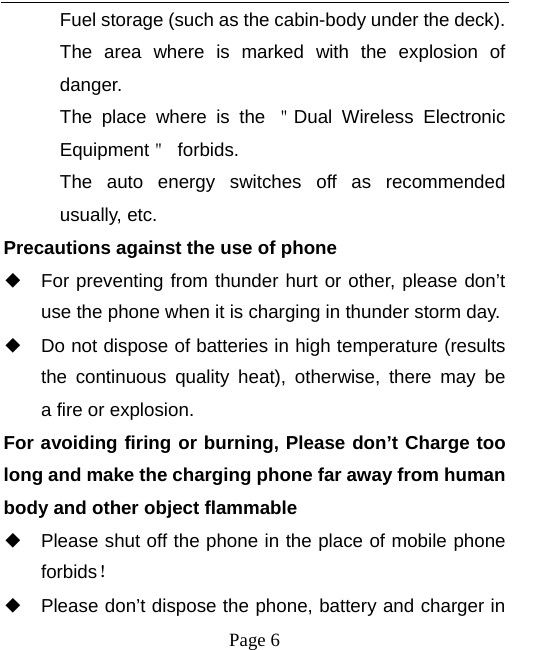   Page 6  Fuel storage (such as the cabin-body under the deck). The area where is marked with the explosion of danger.  The place where is the ＂Dual Wireless Electronic Equipment＂ forbids. The auto energy switches off as recommended usually, etc. Precautions against the use of phone ◆ For preventing from thunder hurt or other, please don’t use the phone when it is charging in thunder storm day. ◆ Do not dispose of batteries in high temperature (results the continuous quality heat), otherwise, there may be  a fire or explosion. For avoiding firing or burning, Please don’t Charge too long and make the charging phone far away from human body and other object flammable ◆ Please shut off the phone in the place of mobile phone forbids！ ◆ Please don’t dispose the phone, battery and charger in 