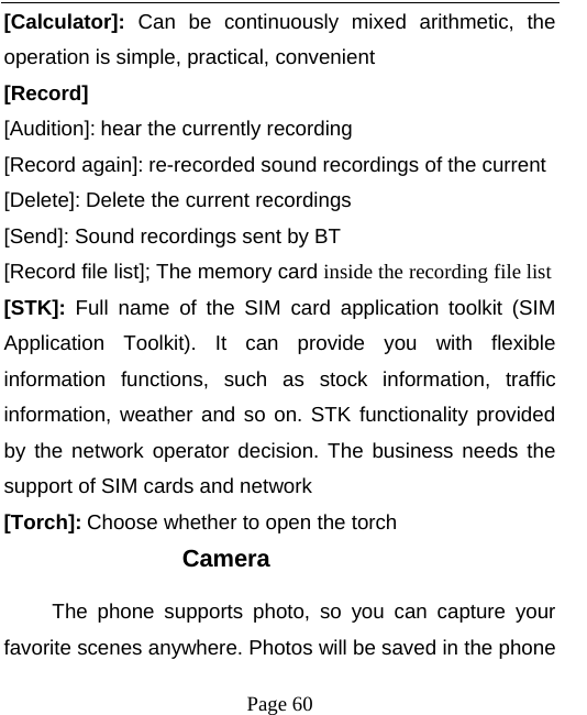   Page 60  [Calculator]: Can be continuously mixed arithmetic, the operation is simple, practical, convenient [Record]  [Audition]: hear the currently recording [Record again]: re-recorded sound recordings of the current [Delete]: Delete the current recordings [Send]: Sound recordings sent by BT [Record file list]; The memory card inside the recording file list [STK]: Full name of the SIM card application toolkit (SIM Application Toolkit). It can provide you with flexible information functions, such as stock information, traffic information, weather and so on. STK functionality provided by the network operator decision. The business needs the support of SIM cards and network [Torch]: Choose whether to open the torch Camera The phone supports photo, so you can capture your favorite scenes anywhere. Photos will be saved in the phone 