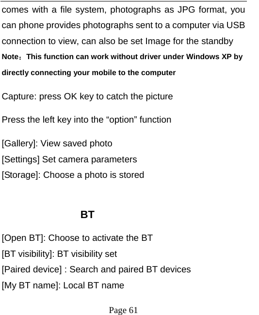   Page 61  comes with a file system, photographs as JPG format, you can phone provides photographs sent to a computer via USB connection to view, can also be set Image for the standby Note：This function can work without driver under Windows XP by directly connecting your mobile to the computer Capture: press OK key to catch the picture Press the left key into the “option” function [Gallery]: View saved photo [Settings] Set camera parameters [Storage]: Choose a photo is stored  BT [Open BT]: Choose to activate the BT [BT visibility]: BT visibility set [Paired device] : Search and paired BT devices [My BT name]: Local BT name 