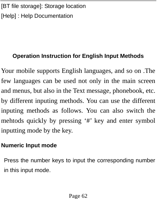   Page 62  [BT file storage]: Storage location [Help] : Help Documentation      Operation Instruction for English Input Methods Your mobile supports English languages, and so on .The few languages can be used not only in the main screen and menus, but also in the Text message, phonebook, etc. by different inputing methods. You can use the different inputing methods as follows. You can also switch the mehtods quickly by pressing ‘#’ key and enter symbol inputting mode by the key.   Numeric Input mode Press the number keys to input the corresponding number in this input mode.   