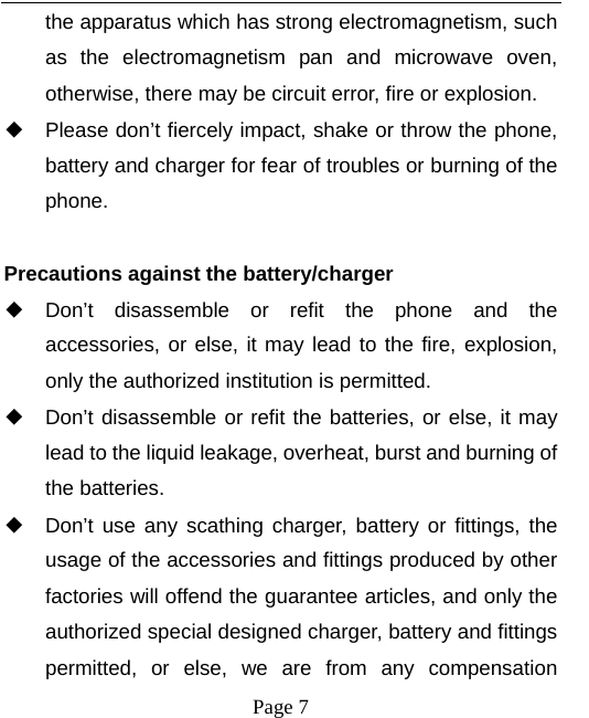   Page 7  the apparatus which has strong electromagnetism, such as the electromagnetism pan and microwave oven, otherwise, there may be circuit error, fire or explosion. ◆ Please don’t fiercely impact, shake or throw the phone, battery and charger for fear of troubles or burning of the phone.  Precautions against the battery/charger ◆ Don’t disassemble or refit the phone and the accessories, or else, it may lead to the fire, explosion, only the authorized institution is permitted. ◆ Don’t disassemble or refit the batteries, or else, it may lead to the liquid leakage, overheat, burst and burning of the batteries. ◆ Don’t use any scathing charger, battery or fittings, the usage of the accessories and fittings produced by other factories will offend the guarantee articles, and only the authorized special designed charger, battery and fittings permitted, or else, we are from any compensation 