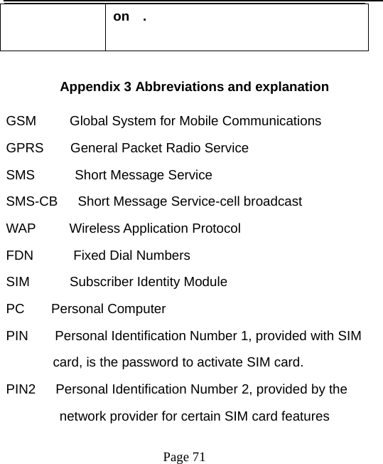   Page 71  on  .         Appendix 3 Abbreviations and explanation   GSM     Global System for Mobile Communications GPRS  General Packet Radio Service SMS      Short Message Service SMS-CB   Short Message Service-cell broadcast WAP   Wireless Application Protocol FDN      Fixed Dial Numbers  SIM      Subscriber Identity Module PC    Personal Computer  PIN    Personal Identification Number 1, provided with SIM   card, is the password to activate SIM card.   PIN2      Personal Identification Number 2, provided by the   network provider for certain SIM card features   