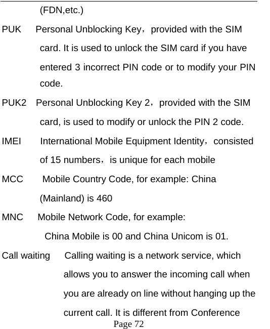   Page 72  (FDN,etc.)  PUK   Personal Unblocking Key，provided with the SIM   card. It is used to unlock the SIM card if you have   entered 3 incorrect PIN code or to modify your PIN code. PUK2  Personal Unblocking Key 2，provided with the SIM card, is used to modify or unlock the PIN 2 code.   IMEI    International Mobile Equipment Identity，consisted  of 15 numbers，is unique for each mobile   MCC        Mobile Country Code, for example: China   (Mainland) is 460   MNC      Mobile Network Code, for example:   China Mobile is 00 and China Unicom is 01. Call waiting      Calling waiting is a network service, which   allows you to answer the incoming call when   you are already on line without hanging up the   current call. It is different from Conference   