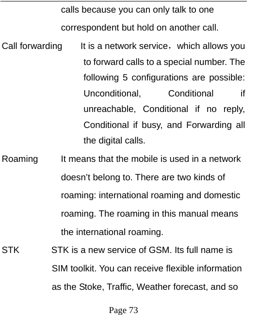   Page 73  calls because you can only talk to one   correspondent but hold on another call.   Call forwarding        It is a network service，which allows you to forward calls to a special number. The following 5 configurations are possible: Unconditional, Conditional if unreachable, Conditional if no reply, Conditional if busy, and Forwarding all the digital calls. Roaming          It means that the mobile is used in a network   doesn’t belong to. There are two kinds of   roaming: international roaming and domestic   roaming. The roaming in this manual means   the international roaming. STK              STK is a new service of GSM. Its full name is   SIM toolkit. You can receive flexible information   as the Stoke, Traffic, Weather forecast, and so   