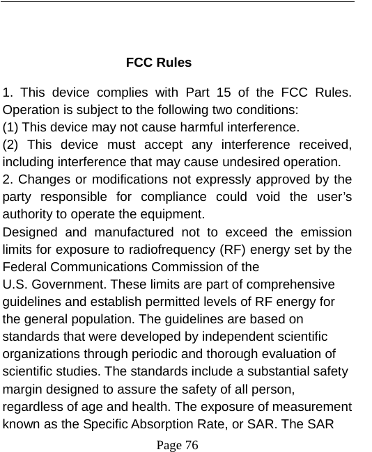   Page 76   FCC Rules 1. This device complies with Part 15 of the FCC Rules. Operation is subject to the following two conditions: (1) This device may not cause harmful interference. (2) This device must accept any interference received, including interference that may cause undesired operation. 2. Changes or modifications not expressly approved by the party responsible for compliance could void the user’s authority to operate the equipment. Designed and manufactured not to exceed the emission limits for exposure to radiofrequency (RF) energy set by the Federal Communications Commission of the U.S. Government. These limits are part of comprehensive guidelines and establish permitted levels of RF energy for the general population. The guidelines are based on standards that were developed by independent scientific organizations through periodic and thorough evaluation of scientific studies. The standards include a substantial safety margin designed to assure the safety of all person, regardless of age and health. The exposure of measurement known as the Specific Absorption Rate, or SAR. The SAR 