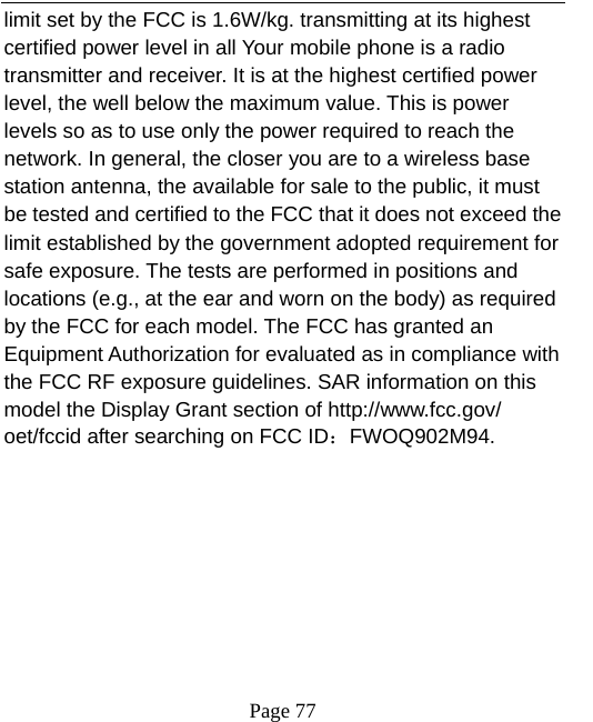   Page 77  limit set by the FCC is 1.6W/kg. transmitting at its highest certified power level in all Your mobile phone is a radio transmitter and receiver. It is at the highest certified power level, the well below the maximum value. This is power levels so as to use only the power required to reach the network. In general, the closer you are to a wireless base station antenna, the available for sale to the public, it must be tested and certified to the FCC that it does not exceed the limit established by the government adopted requirement for safe exposure. The tests are performed in positions and locations (e.g., at the ear and worn on the body) as required by the FCC for each model. The FCC has granted an Equipment Authorization for evaluated as in compliance with the FCC RF exposure guidelines. SAR information on this model the Display Grant section of http://www.fcc.gov/ oet/fccid after searching on FCC ID：FWOQ902M94.  