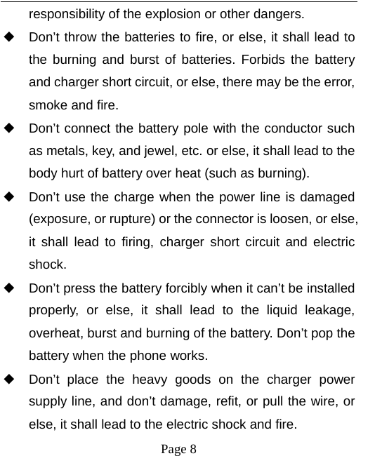   Page 8  responsibility of the explosion or other dangers. ◆ Don’t throw the batteries to fire, or else, it shall lead to the burning and burst of batteries. Forbids the battery and charger short circuit, or else, there may be the error, smoke and fire. ◆ Don’t connect the battery pole with the conductor such as metals, key, and jewel, etc. or else, it shall lead to the body hurt of battery over heat (such as burning). ◆ Don’t use the charge when the power line is damaged (exposure, or rupture) or the connector is loosen, or else, it shall lead to firing, charger short circuit and electric shock. ◆ Don’t press the battery forcibly when it can’t be installed properly, or else, it shall lead to the liquid leakage, overheat, burst and burning of the battery. Don’t pop the battery when the phone works. ◆ Don’t place the heavy goods on the charger power supply line, and don’t damage, refit, or pull the wire, or else, it shall lead to the electric shock and fire. 