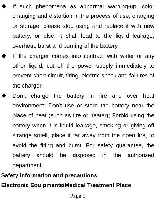   Page 9  ◆ If such phenomena as abnormal warning-up, color changing and distortion in the process of use, charging or storage, please stop using and replace it with new battery, or else, it shall lead to the liquid leakage, overheat, burst and burning of the battery. ◆ If the charger comes into contract with water or any other liquid, cut off the power supply immediately to prevent short circuit, firing, electric shock and failures of the charger. ◆ Don’t charge the battery in fire and over heat environment; Don’t use or store the battery near the place of heat (such as fire or heater); Forbid using the battery when it is liquid leakage, smoking or giving off strange smell, place it far away from the open fire, to avoid the firing and burst. For safety guarantee, the battery should be disposed in the authorized department. Safety information and precautions Electronic Equipments/Medical Treatment Place 