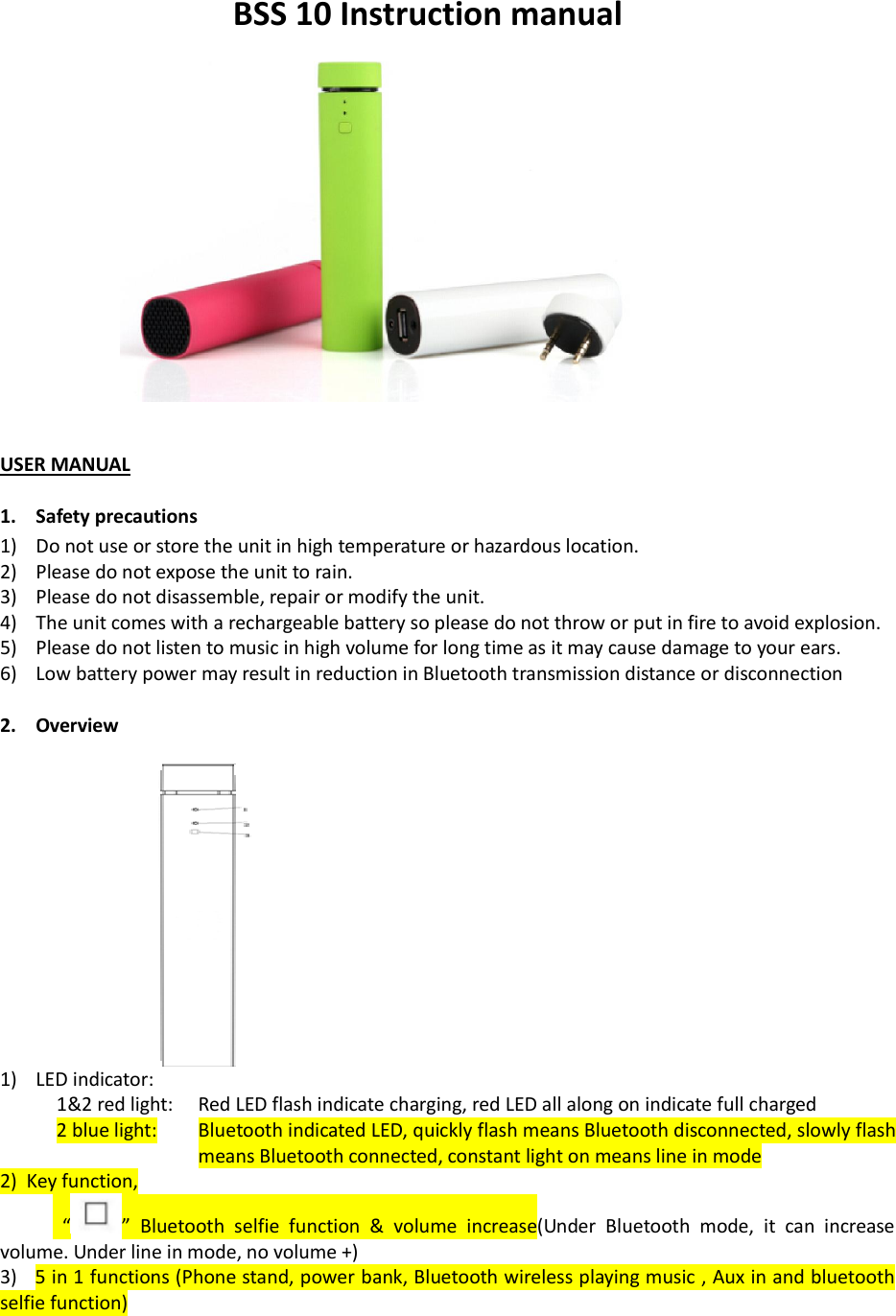 BSS 10 Instruction manual    USER MANUAL  1. Safety precautions 1) Do not use or store the unit in high temperature or hazardous location. 2) Please do not expose the unit to rain. 3) Please do not disassemble, repair or modify the unit. 4) The unit comes with a rechargeable battery so please do not throw or put in fire to avoid explosion. 5) Please do not listen to music in high volume for long time as it may cause damage to your ears. 6) Low battery power may result in reduction in Bluetooth transmission distance or disconnection  2. Overview   1) LED indicator:  1&amp;2 red light:   Red LED flash indicate charging, red LED all along on indicate full charged 2 blue light:         Bluetooth indicated LED, quickly flash means Bluetooth disconnected, slowly flash means Bluetooth connected, constant light on means line in mode 2)  Key function,   &ldquo; &rdquo;  Bluetooth  selfie  function  &amp;  volume  increase(Under  Bluetooth  mode,  it  can  increase volume. Under line in mode, no volume +) 3)   5 in 1 functions (Phone stand, power bank, Bluetooth wireless playing music , Aux in and bluetooth selfie function) 
