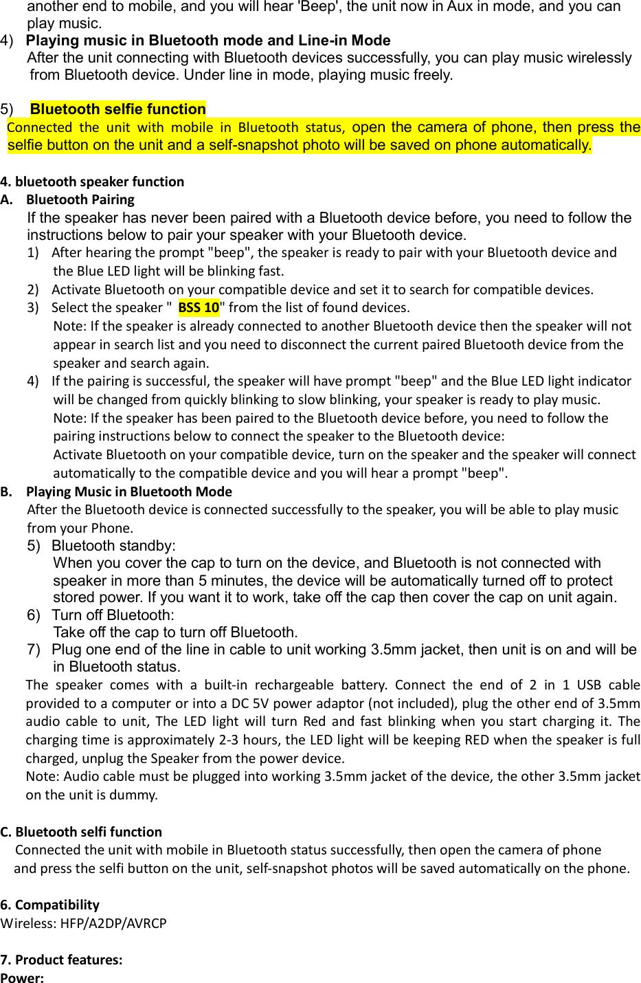 another end to mobile, and you will hear 'Beep', the unit now in Aux in mode, and you can play music. 4)   Playing music in Bluetooth mode and Line-in Mode After the unit connecting with Bluetooth devices successfully, you can play music wirelessly from Bluetooth device. Under line in mode, playing music freely.  5)    Bluetooth selfie function   Connected  the  unit  with  mobile  in  Bluetooth  status,  open the camera of phone, then press the selfie button on the unit and a self-snapshot photo will be saved on phone automatically.  4. bluetooth speaker function A. Bluetooth Pairing  If the speaker has never been paired with a Bluetooth device before, you need to follow the instructions below to pair your speaker with your Bluetooth device. 1) After hearing the prompt "beep", the speaker is ready to pair with your Bluetooth device and the Blue LED light will be blinking fast.  2) Activate Bluetooth on your compatible device and set it to search for compatible devices. 3) Select the speaker " BSS 10" from the list of found devices. Note: If the speaker is already connected to another Bluetooth device then the speaker will not appear in search list and you need to disconnect the current paired Bluetooth device from the speaker and search again. 4) If the pairing is successful, the speaker will have prompt "beep" and the Blue LED light indicator will be changed from quickly blinking to slow blinking, your speaker is ready to play music. Note: If the speaker has been paired to the Bluetooth device before, you need to follow the pairing instructions below to connect the speaker to the Bluetooth device:  Activate Bluetooth on your compatible device, turn on the speaker and the speaker will connect automatically to the compatible device and you will hear a prompt "beep". B. Playing Music in Bluetooth Mode After the Bluetooth device is connected successfully to the speaker, you will be able to play music from your Phone. 5)  Bluetooth standby:  When you cover the cap to turn on the device, and Bluetooth is not connected with speaker in more than 5 minutes, the device will be automatically turned off to protect stored power. If you want it to work, take off the cap then cover the cap on unit again. 6)  Turn off Bluetooth: Take off the cap to turn off Bluetooth. 7)  Plug one end of the line in cable to unit working 3.5mm jacket, then unit is on and will be in Bluetooth status. The  speaker  comes  with  a  built-in  rechargeable  battery.  Connect  the  end  of  2  in  1  USB cable provided to a computer or into a DC 5V power adaptor (not included), plug the other end of 3.5mm audio  cable  to  unit,  The  LED  light  will  turn  Red  and  fast  blinking  when  you  start  charging  it.  The charging time is approximately 2-3 hours, the LED light will be keeping RED when the speaker is full charged, unplug the Speaker from the power device.  Note: Audio cable must be plugged into working 3.5mm jacket of the device, the other 3.5mm jacket on the unit is dummy.  C. Bluetooth selfi function Connected the unit with mobile in Bluetooth status successfully, then open the camera of phone      and press the selfi button on the unit, self-snapshot photos will be saved automatically on the phone.  6. Compatibility Wireless: HFP/A2DP/AVRCP  7. Product features:  Power:  