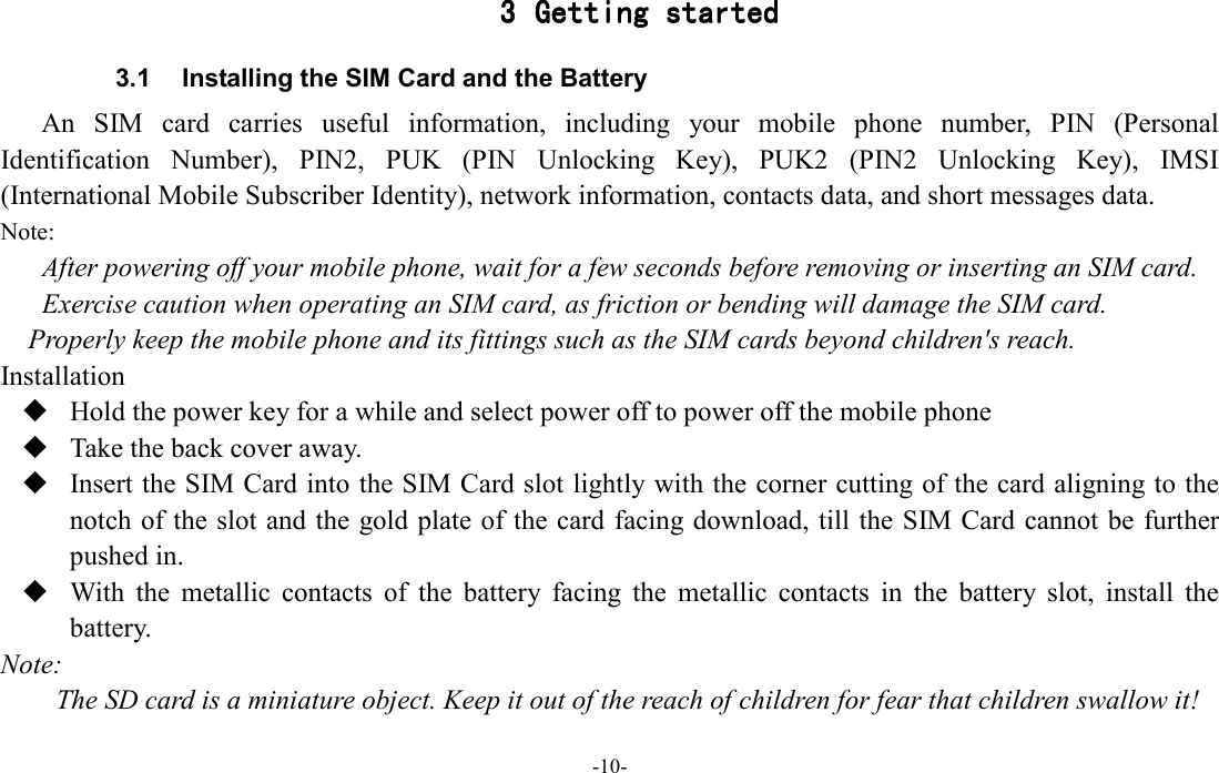  -10- 3333 Getting startedGetting startedGetting startedGetting started    3.1  Installing the SIM Card and the Battery An  SIM  card  carries  useful  information,  including  your  mobile  phone  number,  PIN  (Personal Identification  Number),  PIN2,  PUK  (PIN  Unlocking  Key),  PUK2  (PIN2  Unlocking  Key),  IMSI (International Mobile Subscriber Identity), network information, contacts data, and short messages data. Note: After powering off your mobile phone, wait for a few seconds before removing or inserting an SIM card. Exercise caution when operating an SIM card, as friction or bending will damage the SIM card. Properly keep the mobile phone and its fittings such as the SIM cards beyond children&apos;s reach. Installation  Hold the power key for a while and select power off to power off the mobile phone  Take the back cover away.  Insert the SIM Card into the SIM Card slot lightly with the corner cutting of the card aligning to the notch of the slot and the gold plate of the card facing download, till the SIM Card cannot be further pushed in.  With  the  metallic  contacts  of  the  battery  facing  the  metallic  contacts  in  the  battery  slot,  install  the battery. Note: The SD card is a miniature object. Keep it out of the reach of children for fear that children swallow it! 