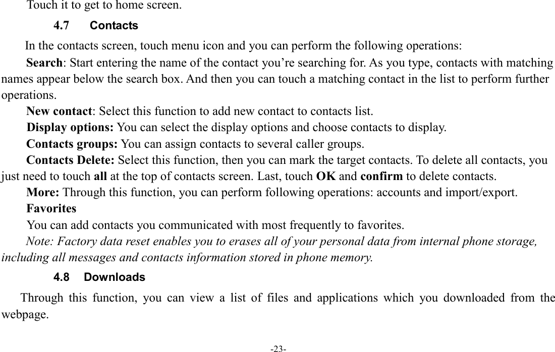  -23- Touch it to get to home screen. 4.7   Contacts In the contacts screen, touch menu icon and you can perform the following operations: Search: Start entering the name of the contact you’re searching for. As you type, contacts with matching names appear below the search box. And then you can touch a matching contact in the list to perform further operations. New contact: Select this function to add new contact to contacts list.         Display options: You can select the display options and choose contacts to display. Contacts groups: You can assign contacts to several caller groups. Contacts Delete: Select this function, then you can mark the target contacts. To delete all contacts, you just need to touch all at the top of contacts screen. Last, touch OK and confirm to delete contacts.   More: Through this function, you can perform following operations: accounts and import/export. Favorites         You can add contacts you communicated with most frequently to favorites. Note: Factory data reset enables you to erases all of your personal data from internal phone storage, including all messages and contacts information stored in phone memory.   4.8  Downloads Through  this  function,  you  can  view  a  list  of  files  and  applications  which  you  downloaded  from  the webpage.   