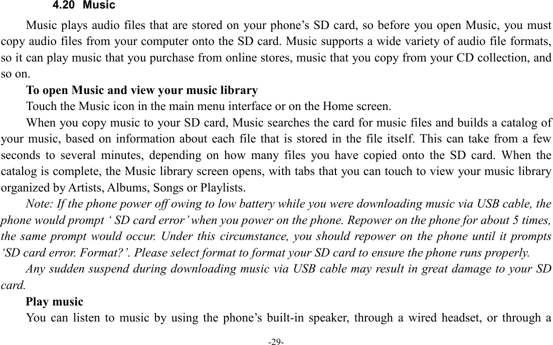  -29- 4.20  Music Music plays audio files that are stored on your phone’s SD card, so before you open Music,  you must copy audio files from your computer onto the SD card. Music supports a wide variety of audio file formats, so it can play music that you purchase from online stores, music that you copy from your CD collection, and so on.   To open Music and view your music library Touch the Music icon in the main menu interface or on the Home screen. When you copy music to your SD card, Music searches the card for music files and builds a catalog of your music,  based  on information about  each  file that  is  stored  in the file itself. This  can  take from  a  few seconds  to  several  minutes,  depending  on  how  many  files  you  have  copied  onto  the  SD  card.  When  the catalog is complete, the Music library screen opens, with tabs that you can touch to view your music library organized by Artists, Albums, Songs or Playlists.         Note: If the phone power off owing to low battery while you were downloading music via USB cable, the phone would prompt ‘ SD card error’ when you power on the phone. Repower on the phone for about 5 times, the same  prompt would  occur.  Under  this  circumstance, you  should  repower on  the phone  until  it prompts ‘SD card error. Format?’. Please select format to format your SD card to ensure the phone runs properly. Any sudden suspend during downloading music via USB cable may result in great damage to your SD card.         Play music You  can  listen  to  music  by using  the  phone’s  built-in  speaker,  through  a  wired  headset,  or  through  a 
