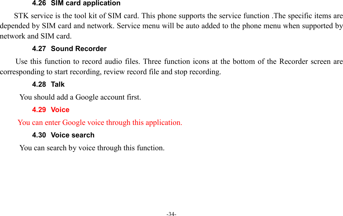  -34- 4.26  SIM card application STK service is the tool kit of SIM card. This phone supports the service function .The specific items are depended by SIM card and network. Service menu will be auto added to the phone menu when supported by network and SIM card. 4.27  Sound Recorder Use this function to record audio  files. Three function icons at the bottom of the  Recorder screen are corresponding to start recording, review record file and stop recording. 4.28  Talk           You should add a Google account first. 4.29  Voice         You can enter Google voice through this application. 4.30  Voice search           You can search by voice through this function.    