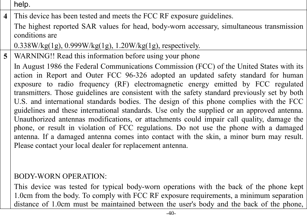  -40- help. 4 This device has been tested and meets the FCC RF exposure guidelines. The highest  reported  SAR values  for head, body-worn accessary, simultaneous  transmission conditions are 0.338W/kg(1g), 0.999W/kg(1g), 1.20W/kg(1g), respectively. 5 WARNING!! Read this information before using your phone In August 1986 the Federal Communications Commission (FCC) of the United States with its action  in  Report  and  Outer  FCC  96-326  adopted  an  updated  safety  standard  for  human exposure  to  radio  frequency  (RF)  electromagnetic  energy  emitted  by  FCC  regulated transmitters. Those  guidelines  are consistent  with the  safety standard previously set  by both U.S.  and  international  standards  bodies.  The  design  of  this  phone  complies  with  the  FCC guidelines and  these  international  standards.  Use  only the  supplied  or  an  approved  antenna. Unauthorized  antennas  modifications,  or  attachments  could  impair  call  quality,  damage  the phone,  or  result  in  violation  of  FCC  regulations.  Do  not  use  the  phone  with  a  damaged antenna.  If  a  damaged  antenna  comes  into  contact  with  the  skin,  a  minor  burn  may  result. Please contact your local dealer for replacement antenna.   BODY-WORN OPERATION: This  device  was  tested  for  typical  body-worn  operations  with  the  back  of  the  phone  kept 1.0cm from the body. To comply with FCC RF exposure requirements, a minimum separation distance  of  1.0cm  must  be  maintained  between  the  user&apos;s  body  and  the  back  of  the  phone, 