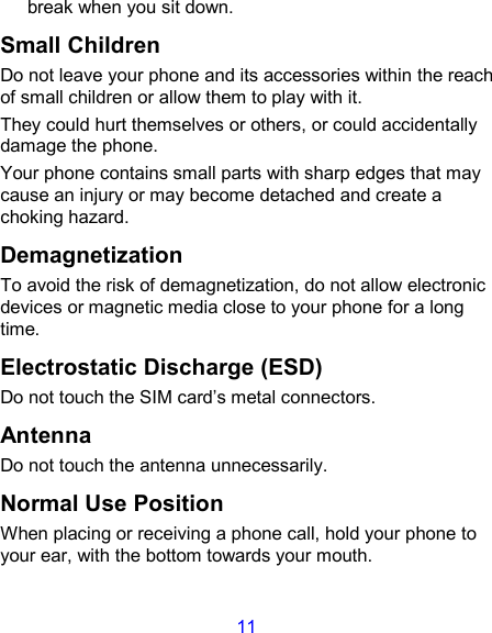 11 break when you sit down. Small Children Do not leave your phone and its accessories within the reach of small children or allow them to play with it. They could hurt themselves or others, or could accidentally damage the phone. Your phone contains small parts with sharp edges that may cause an injury or may become detached and create a choking hazard. Demagnetization To avoid the risk of demagnetization, do not allow electronic devices or magnetic media close to your phone for a long time. Electrostatic Discharge (ESD) Do not touch the SIM card’s metal connectors. Antenna Do not touch the antenna unnecessarily. Normal Use Position When placing or receiving a phone call, hold your phone to your ear, with the bottom towards your mouth. 