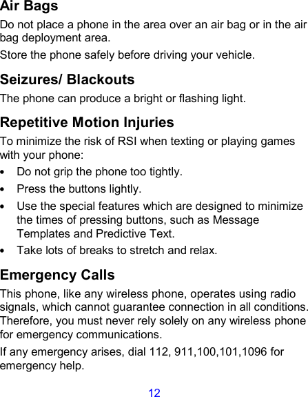 12 Air Bags Do not place a phone in the area over an air bag or in the air bag deployment area. Store the phone safely before driving your vehicle. Seizures/ Blackouts The phone can produce a bright or flashing light. Repetitive Motion Injuries To minimize the risk of RSI when texting or playing games with your phone: • Do not grip the phone too tightly. • Press the buttons lightly. • Use the special features which are designed to minimize the times of pressing buttons, such as Message Templates and Predictive Text. • Take lots of breaks to stretch and relax. Emergency Calls This phone, like any wireless phone, operates using radio signals, which cannot guarantee connection in all conditions. Therefore, you must never rely solely on any wireless phone for emergency communications. If any emergency arises, dial 112, 911,100,101,1096 for emergency help. 