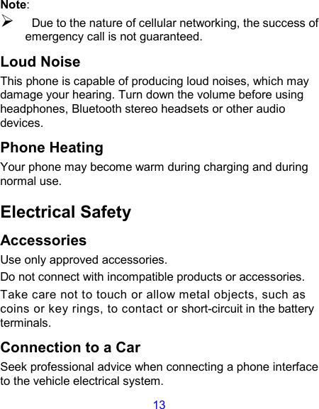 13 Note:  Due to the nature of cellular networking, the success of emergency call is not guaranteed. Loud Noise This phone is capable of producing loud noises, which may damage your hearing. Turn down the volume before using headphones, Bluetooth stereo headsets or other audio devices. Phone Heating Your phone may become warm during charging and during normal use. Electrical Safety Accessories Use only approved accessories. Do not connect with incompatible products or accessories. Take care not to touch or allow metal objects, such as coins or key rings, to contact or short-circuit in the battery terminals. Connection to a Car Seek professional advice when connecting a phone interface to the vehicle electrical system. 