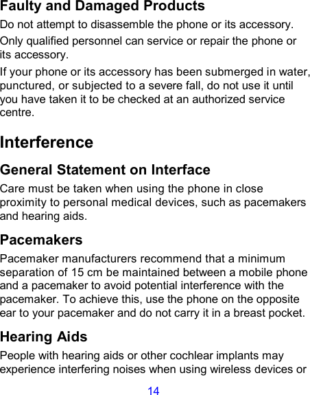 14 Faulty and Damaged Products Do not attempt to disassemble the phone or its accessory. Only qualified personnel can service or repair the phone or its accessory. If your phone or its accessory has been submerged in water, punctured, or subjected to a severe fall, do not use it until you have taken it to be checked at an authorized service centre. Interference   General Statement on Interface Care must be taken when using the phone in close proximity to personal medical devices, such as pacemakers and hearing aids. Pacemakers Pacemaker manufacturers recommend that a minimum separation of 15 cm be maintained between a mobile phone and a pacemaker to avoid potential interference with the pacemaker. To achieve this, use the phone on the opposite ear to your pacemaker and do not carry it in a breast pocket. Hearing Aids People with hearing aids or other cochlear implants may experience interfering noises when using wireless devices or 
