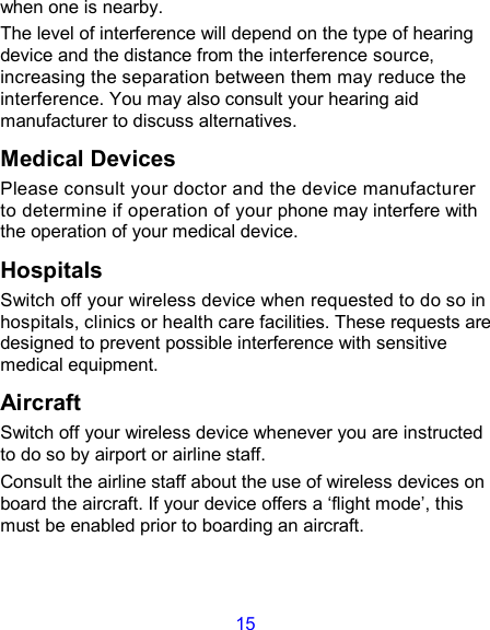 15 when one is nearby. The level of interference will depend on the type of hearing device and the distance from the interference source, increasing the separation between them may reduce the interference. You may also consult your hearing aid manufacturer to discuss alternatives. Medical Devices Please consult your doctor and the device manufacturer to determine if operation of your phone may interfere with the operation of your medical device. Hospitals Switch off your wireless device when requested to do so in hospitals, clinics or health care facilities. These requests are designed to prevent possible interference with sensitive medical equipment. Aircraft Switch off your wireless device whenever you are instructed to do so by airport or airline staff. Consult the airline staff about the use of wireless devices on board the aircraft. If your device offers a ‘flight mode’, this must be enabled prior to boarding an aircraft. 