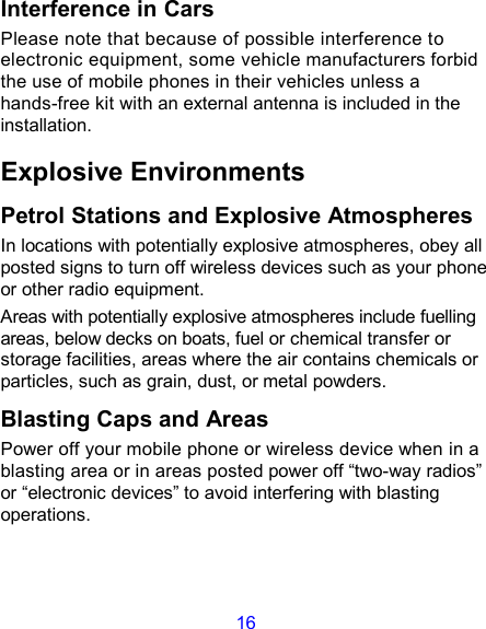 16 Interference in Cars Please note that because of possible interference to electronic equipment, some vehicle manufacturers forbid the use of mobile phones in their vehicles unless a hands-free kit with an external antenna is included in the installation. Explosive Environments Petrol Stations and Explosive Atmospheres In locations with potentially explosive atmospheres, obey all posted signs to turn off wireless devices such as your phone or other radio equipment. Areas with potentially explosive atmospheres include fuelling areas, below decks on boats, fuel or chemical transfer or storage facilities, areas where the air contains chemicals or particles, such as grain, dust, or metal powders. Blasting Caps and Areas Power off your mobile phone or wireless device when in a blasting area or in areas posted power off “two-way radios” or “electronic devices” to avoid interfering with blasting operations.   