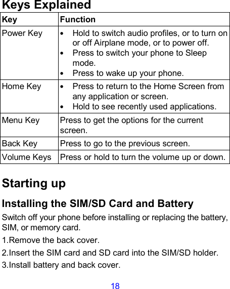 18 Keys Explained   Key  Function Power Key • Hold to switch audio profiles, or to turn on or off Airplane mode, or to power off. • Press to switch your phone to Sleep mode. • Press to wake up your phone. Home Key • Press to return to the Home Screen from any application or screen. • Hold to see recently used applications. Menu Key  Press to get the options for the current screen. Back Key  Press to go to the previous screen. Volume Keys Press or hold to turn the volume up or down.  Starting up Installing the SIM/SD Card and Battery Switch off your phone before installing or replacing the battery, SIM, or memory card.   1.Remove the back cover. 2.Insert the SIM card and SD card into the SIM/SD holder. 3.Install battery and back cover. 