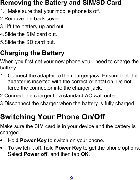 19 Removing the Battery and SIM/SD Card 1.  Make sure that your mobile phone is off. 2.Remove the back cover. 3.Lift the battery up and out. 4.Slide the SIM card out. 5.Slide the SD card out. Charging the Battery When you first get your new phone you’ll need to charge the battery. 1.  Connect the adapter to the charger jack. Ensure that the adapter is inserted with the correct orientation. Do not force the connector into the charger jack. 2.Connect the charger to a standard AC wall outlet. 3.Disconnect the charger when the battery is fully charged. Switching Your Phone On/Off   Make sure the SIM card is in your device and the battery is charged.   •  Hold Power Key to switch on your phone. •  To switch it off, hold Power Key to get the phone options. Select Power off, and then tap OK. 