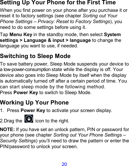 20 Setting Up Your Phone for the First Time   When you first power on your phone after you purchase it or reset it to factory settings (see chapter Sorting out Your Phone Settings – Privacy: Reset to Factory Settings), you need to do some settings before using it. Tap Menu Key in the standby mode, then select System settings &gt; Language &amp; input &gt; language to change the language you want to use, if needed. Switching to Sleep Mode To save battery power, Sleep Mode suspends your device to a low-power-consumption state while the display is off. Your device also goes into Sleep Mode by itself when the display is automatically turned off after a certain period of time. You can start sleep mode by the following method.   Press Power Key to switch to Sleep Mode. Working Up Your Phone 1.  Press Power Key to activate your screen display. 2.Drag the    icon to the right. NOTE: If you have set an unlock pattern, PIN or password for your phone (see chapter Sorting out Your Phone Settings – Security Settings) you’ll need to draw the pattern or enter the PIN/password to unlock your screen. 