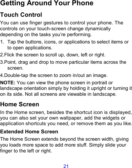 21 Getting Around Your Phone Touch Control You can use finger gestures to control your phone. The controls on your touch-screen change dynamically depending on the tasks you’re performing. 1.  Tap the buttons, icons, or applications to select items or to open applications. 2.Flick the screen to scroll up, down, left or right. 3.Point, drag and drop to move particular items across the screen. 4.Double-tap the screen to zoom in/out an image.   NOTE: You can view the phone screen in portrait or landscape orientation simply by holding it upright or turning it on its side. Not all screens are viewable in landscape. Home Screen In the Home screen, besides the shortcut icon is displayed, you can also set your own wallpaper, add the widgets or application shortcuts you need, or remove them as you like.   Extended Home Screen The Home Screen extends beyond the screen width, giving you loads more space to add more stuff. Simply slide your finger to the left or right.   