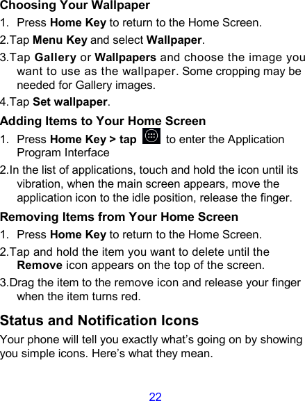 22 Choosing Your Wallpaper     1.  Press Home Key to return to the Home Screen. 2.Tap Menu Key and select Wallpaper. 3.Tap Gallery or Wallpapers and choose the image you want to use as the wallpaper. Some cropping may be needed for Gallery images. 4.Tap Set wallpaper. Adding Items to Your Home Screen 1.  Press Home Key &gt; tap    to enter the Application Program Interface 2.In the list of applications, touch and hold the icon until its vibration, when the main screen appears, move the application icon to the idle position, release the finger.   Removing Items from Your Home Screen 1.  Press Home Key to return to the Home Screen. 2.Tap and hold the item you want to delete until the Remove icon appears on the top of the screen. 3.Drag the item to the remove icon and release your finger when the item turns red. Status and Notification Icons Your phone will tell you exactly what’s going on by showing you simple icons. Here’s what they mean. 