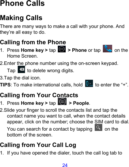 24 Phone Calls Making Calls There are many ways to make a call with your phone. And they’re all easy to do. Calling from the Phone 1.  Press Home key &gt; tap    &gt; Phone or tap    on the Home Screen. 2.Enter the phone number using the on-screen keypad. Tap    to delete wrong digits. 3.Tap the dial icon. TIPS: To make international calls, hold    to enter the “+”. Calling from Your Contacts 1.  Press Home key &gt; tap    &gt; People. 2.Slide your finger to scroll the contacts list and tap the contact name you want to call, when the contact details appear, click on the number; choose the SIM card to dial. You can search for a contact by tapping    on the bottom of the screen. Calling from Your Call Log 1.  If you have opened the dialer, touch the call log tab to 