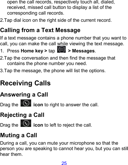 25 open the call records, respectively touch all, dialed, received, missed call button to display a list of the corresponding call records.   2.Tap dial icon on the right side of the current record. Calling from a Text Message If a text message contains a phone number that you want to call, you can make the call while viewing the text message. 1.  Press Home key &gt; tap    &gt; Messages. 2.Tap the conversation and then find the message that contains the phone number you need. 3.Tap the message, the phone will list the options. Receiving Calls Answering a Call Drag the    icon to right to answer the call. Rejecting a Call Drag the    icon to left to reject the call. Muting a Call During a call, you can mute your microphone so that the person you are speaking to cannot hear you, but you can still hear them. 