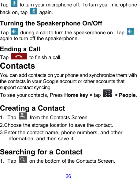 26 Tap    to turn your microphone off. To turn your microphone back on, tap   again. Turning the Speakerphone On/Off Tap    during a call to turn the speakerphone on. Tap   again to turn off the speakerphone.   Ending a Call Tap    to finish a call.           Contacts You can add contacts on your phone and synchronize them with the contacts in your Google account or other accounts that support contact syncing. To see your contacts, Press Home key &gt; tap    &gt; People.   Creating a Contact 1.  Tap    from the Contacts Screen. 2.Choose the storage location to save the contact. 3.Enter the contact name, phone numbers, and other information, and then save it.   Searching for a Contact 1.  Tap    on the bottom of the Contacts Screen. 