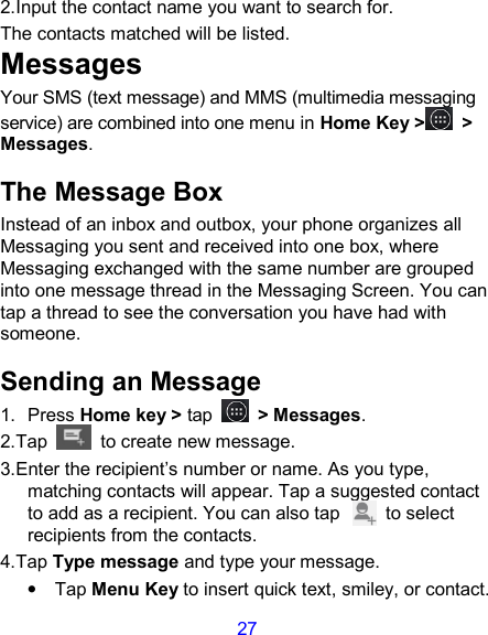 27 2.Input the contact name you want to search for. The contacts matched will be listed. Messages Your SMS (text message) and MMS (multimedia messaging service) are combined into one menu in Home Key &gt;  &gt; Messages. The Message Box Instead of an inbox and outbox, your phone organizes all Messaging you sent and received into one box, where Messaging exchanged with the same number are grouped into one message thread in the Messaging Screen. You can tap a thread to see the conversation you have had with someone. Sending an Message 1.  Press Home key &gt; tap  &gt; Messages. 2.Tap   to create new message. 3.Enter the recipient’s number or name. As you type, matching contacts will appear. Tap a suggested contact to add as a recipient. You can also tap          to select recipients from the contacts. 4.Tap Type message and type your message. •  Tap Menu Key to insert quick text, smiley, or contact. 