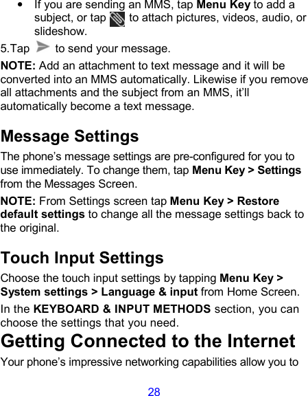 28 •  If you are sending an MMS, tap Menu Key to add a subject, or tap        to attach pictures, videos, audio, or slideshow. 5.Tap    to send your message. NOTE: Add an attachment to text message and it will be converted into an MMS automatically. Likewise if you remove all attachments and the subject from an MMS, it’ll automatically become a text message. Message Settings The phone’s message settings are pre-configured for you to use immediately. To change them, tap Menu Key &gt; Settings from the Messages Screen.   NOTE: From Settings screen tap Menu Key &gt; Restore default settings to change all the message settings back to the original. Touch Input Settings Choose the touch input settings by tapping Menu Key &gt; System settings &gt; Language &amp; input from Home Screen. In the KEYBOARD &amp; INPUT METHODS section, you can choose the settings that you need. Getting Connected to the Internet   Your phone’s impressive networking capabilities allow you to 
