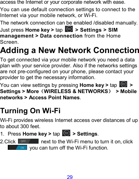 29 access the Internet or your corporate network with ease. You can use default connection settings to connect to the Internet via your mobile network, or Wi-Fi. The network connection can be enabled /disabled manually. Just press Home key &gt; tap    &gt; Settings &gt; SIM management &gt; Data connection from the Home Screen.   Adding a New Network Connection To get connected via your mobile network you need a data plan with your service provider. Also if the networks settings are not pre-configured on your phone, please contact your provider to get the necessary information.   You can view settings by pressing Home key &gt; tap    &gt; Settings &gt; More（（（（WIRELESS &amp; NETWORKS））））  &gt; Mobile networks &gt; Access Point Names. Turning On Wi-Fi   Wi-Fi provides wireless Internet access over distances of up to about 300 feet. 1.  Press Home key &gt; tap    &gt; Settings. 2.Click   next to the Wi-Fi menu to turn it on, click  you can turn off the Wi-Fi function. 