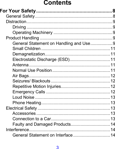 3 Contents For Your Safety........................................................8 General Safety...............................................................8 Distraction......................................................................9 Driving ......................................................................9 Operating Machinery ................................................9 Product Handling ...........................................................9 General Statement on Handling and Use..................9 Small Children ........................................................11 Demagnetization.....................................................11 Electrostatic Discharge (ESD).................................11 Antenna..................................................................11 Normal Use Position ...............................................11 Air Bags..................................................................12 Seizures/ Blackouts ................................................12 Repetitive Motion Injuries........................................12 Emergency Calls ....................................................12 Loud Noise .............................................................13 Phone Heating........................................................13 Electrical Safety ...........................................................13 Accessories ............................................................13 Connection to a Car................................................13 Faulty and Damaged Products................................14 Interference..................................................................14 General Statement on Interface ..............................14 