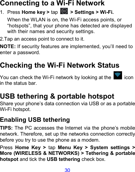 30 Connecting to a Wi-Fi Network 1.  Press Home key &gt; tap  &gt; Settings &gt; Wi-Fi. When the WLAN is on, the Wi-Fi access points, or “hotspots”, that your phone has detected are displayed with their names and security settings. 2.Tap an access point to connect to it. NOTE: If security features are implemented, you’ll need to enter a password. Checking the Wi-Fi Network Status You can check the Wi-Fi network by looking at the    icon in the status bar.   USB tethering &amp; portable hotspot Share your phone’s data connection via USB or as a portable Wi-Fi hotspot. Enabling USB tethering   TIPS: The PC accesses the Internet via the phone’s mobile network. Therefore, set up the networks connection correctly before you try to use the phone as a modem. Press  Home  Key  &gt;  tap  Menu  Key  &gt;  System  settings  &gt; More (WIRELESS &amp; NETWORKS) &gt; Tethering &amp; portable hotspot and tick the USB tethering check box.   