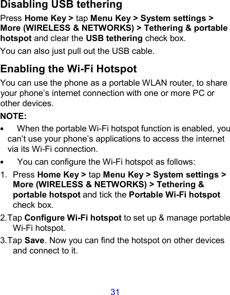 31 Disabling USB tethering Press Home Key &gt; tap Menu Key &gt; System settings &gt; More (WIRELESS &amp; NETWORKS) &gt; Tethering &amp; portable hotspot and clear the USB tethering check box.   You can also just pull out the USB cable. Enabling the Wi-Fi Hotspot You can use the phone as a portable WLAN router, to share your phone’s internet connection with one or more PC or other devices. NOTE:     •   When the portable Wi-Fi hotspot function is enabled, you can’t use your phone’s applications to access the internet via its Wi-Fi connection. •   You can configure the Wi-Fi hotspot as follows: 1.  Press Home Key &gt; tap Menu Key &gt; System settings &gt; More (WIRELESS &amp; NETWORKS) &gt; Tethering &amp; portable hotspot and tick the Portable Wi-Fi hotspot check box. 2.Tap Configure Wi-Fi hotspot to set up &amp; manage portable Wi-Fi hotspot. 3.Tap Save. Now you can find the hotspot on other devices and connect to it. 